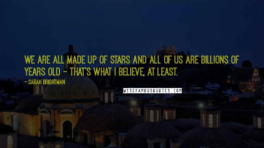 Sarah Brightman Quotes: We are all made up of stars and all of us are billions of years old - that's what I believe, at least.