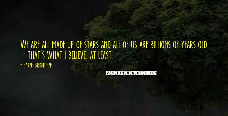 Sarah Brightman Quotes: We are all made up of stars and all of us are billions of years old - that's what I believe, at least.