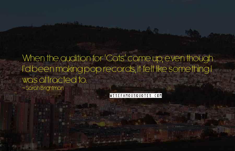 Sarah Brightman Quotes: When the audition for 'Cats' came up, even though I'd been making pop records, it felt like something I was attracted to.