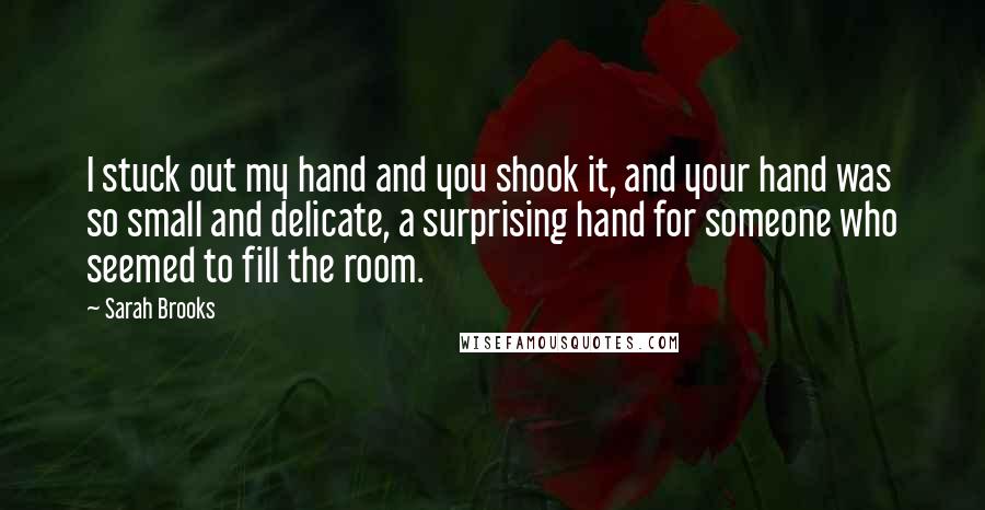 Sarah Brooks Quotes: I stuck out my hand and you shook it, and your hand was so small and delicate, a surprising hand for someone who seemed to fill the room.