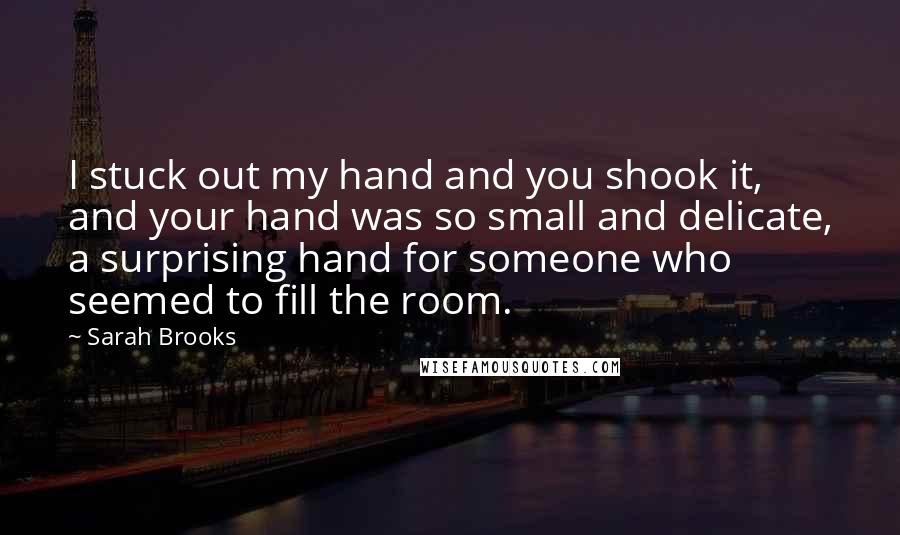 Sarah Brooks Quotes: I stuck out my hand and you shook it, and your hand was so small and delicate, a surprising hand for someone who seemed to fill the room.