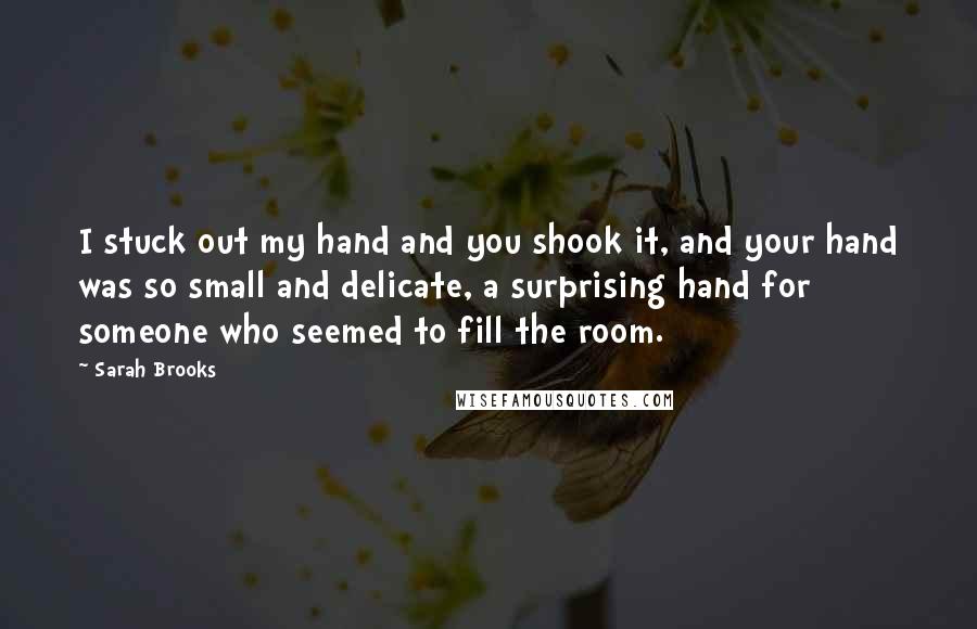 Sarah Brooks Quotes: I stuck out my hand and you shook it, and your hand was so small and delicate, a surprising hand for someone who seemed to fill the room.