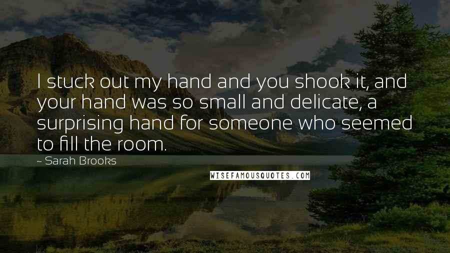Sarah Brooks Quotes: I stuck out my hand and you shook it, and your hand was so small and delicate, a surprising hand for someone who seemed to fill the room.