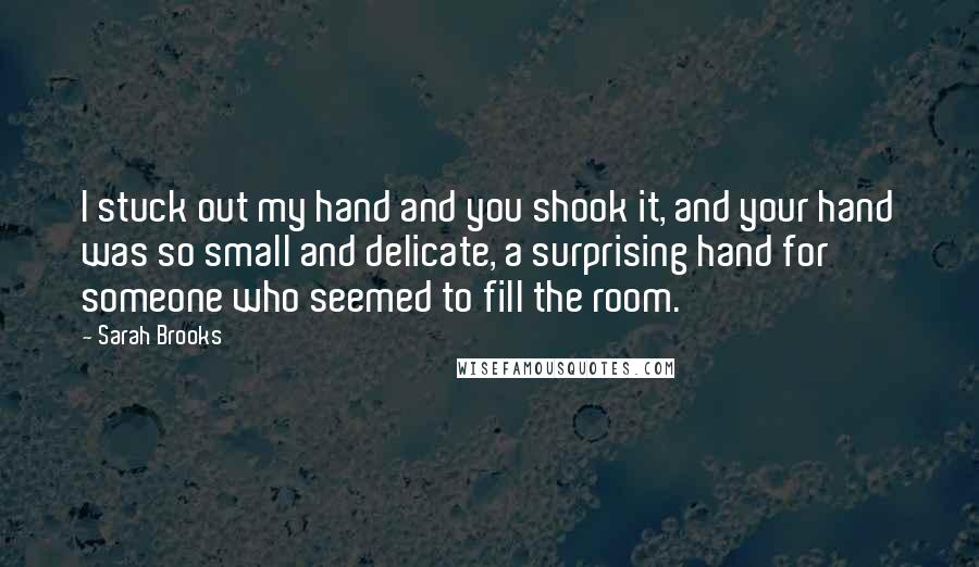 Sarah Brooks Quotes: I stuck out my hand and you shook it, and your hand was so small and delicate, a surprising hand for someone who seemed to fill the room.