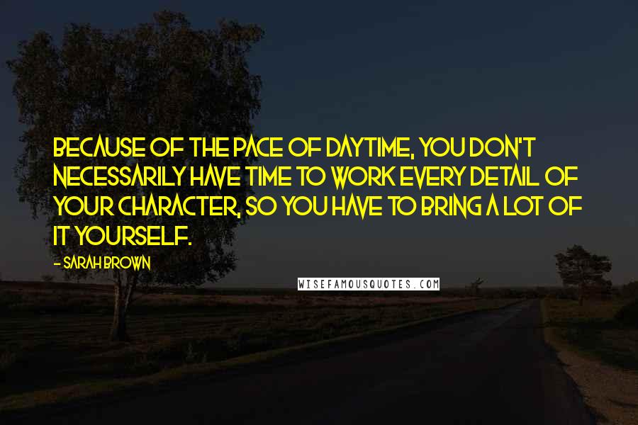 Sarah Brown Quotes: Because of the pace of daytime, you don't necessarily have time to work every detail of your character, so you have to bring a lot of it yourself.