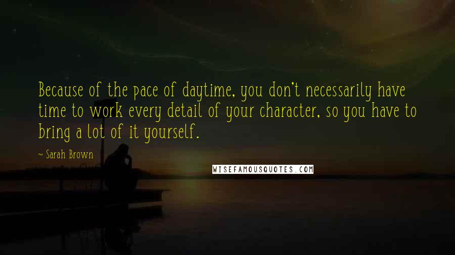 Sarah Brown Quotes: Because of the pace of daytime, you don't necessarily have time to work every detail of your character, so you have to bring a lot of it yourself.