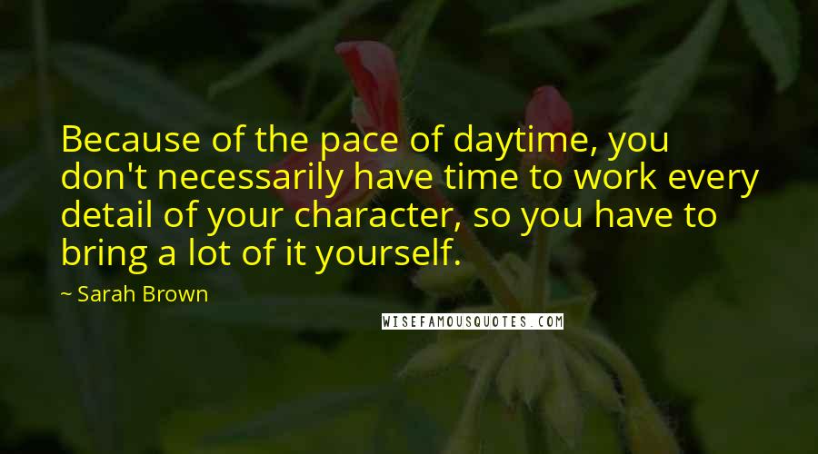 Sarah Brown Quotes: Because of the pace of daytime, you don't necessarily have time to work every detail of your character, so you have to bring a lot of it yourself.