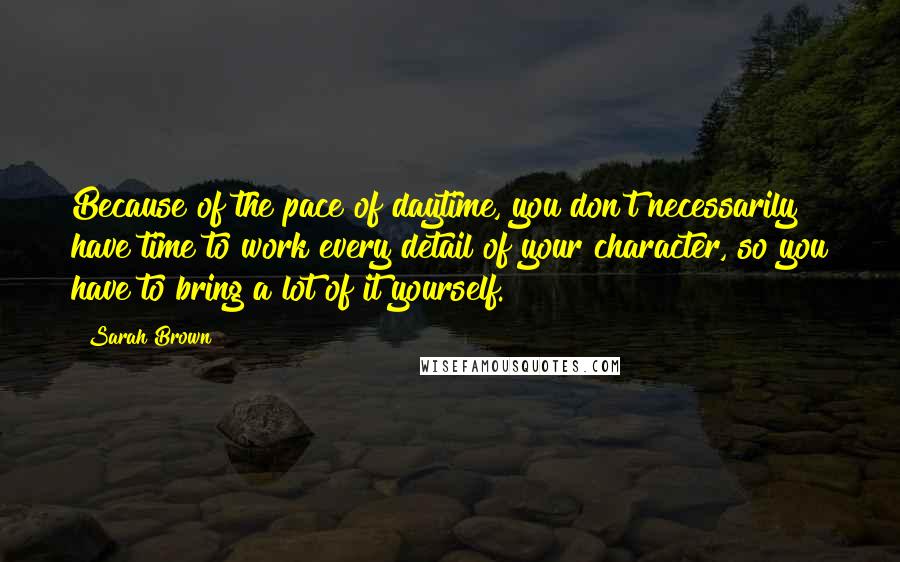 Sarah Brown Quotes: Because of the pace of daytime, you don't necessarily have time to work every detail of your character, so you have to bring a lot of it yourself.