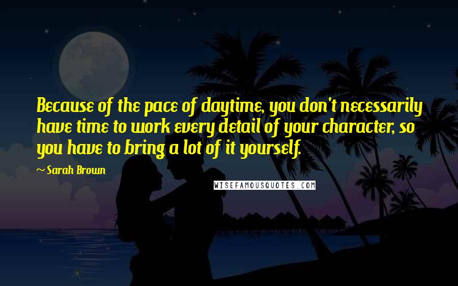 Sarah Brown Quotes: Because of the pace of daytime, you don't necessarily have time to work every detail of your character, so you have to bring a lot of it yourself.