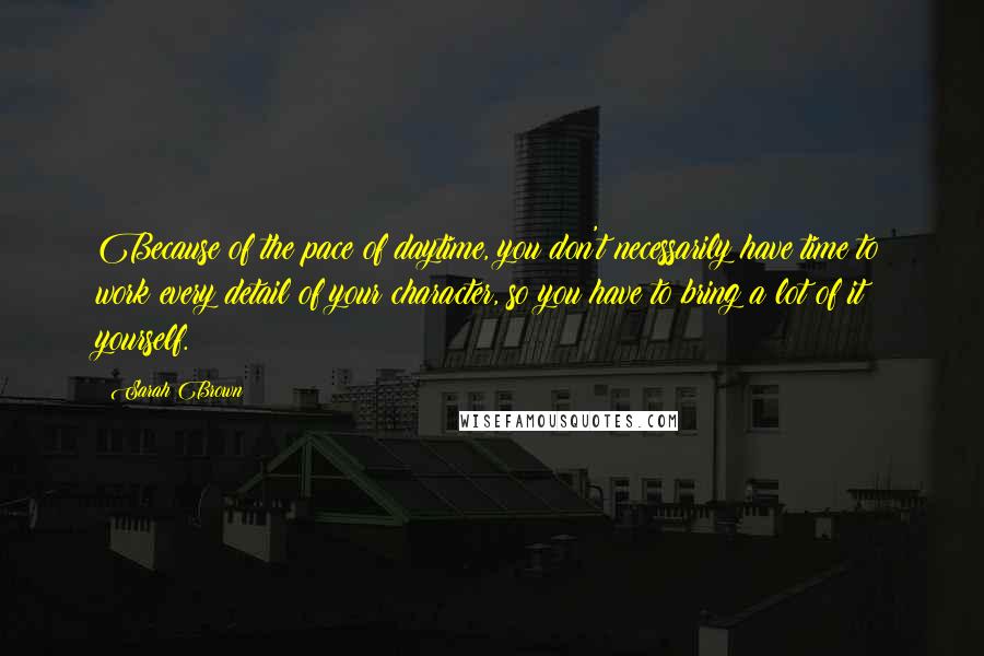 Sarah Brown Quotes: Because of the pace of daytime, you don't necessarily have time to work every detail of your character, so you have to bring a lot of it yourself.