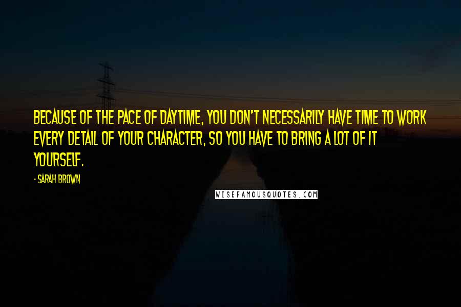 Sarah Brown Quotes: Because of the pace of daytime, you don't necessarily have time to work every detail of your character, so you have to bring a lot of it yourself.