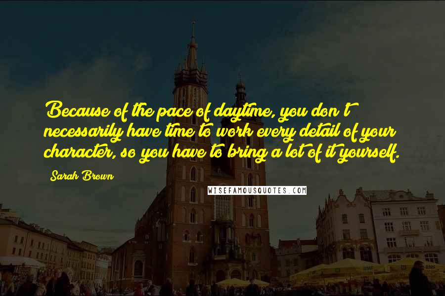 Sarah Brown Quotes: Because of the pace of daytime, you don't necessarily have time to work every detail of your character, so you have to bring a lot of it yourself.