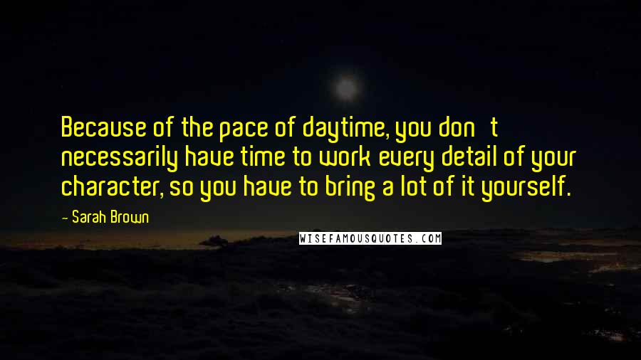 Sarah Brown Quotes: Because of the pace of daytime, you don't necessarily have time to work every detail of your character, so you have to bring a lot of it yourself.