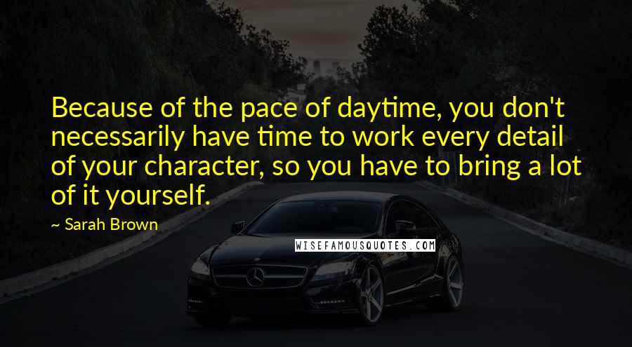 Sarah Brown Quotes: Because of the pace of daytime, you don't necessarily have time to work every detail of your character, so you have to bring a lot of it yourself.