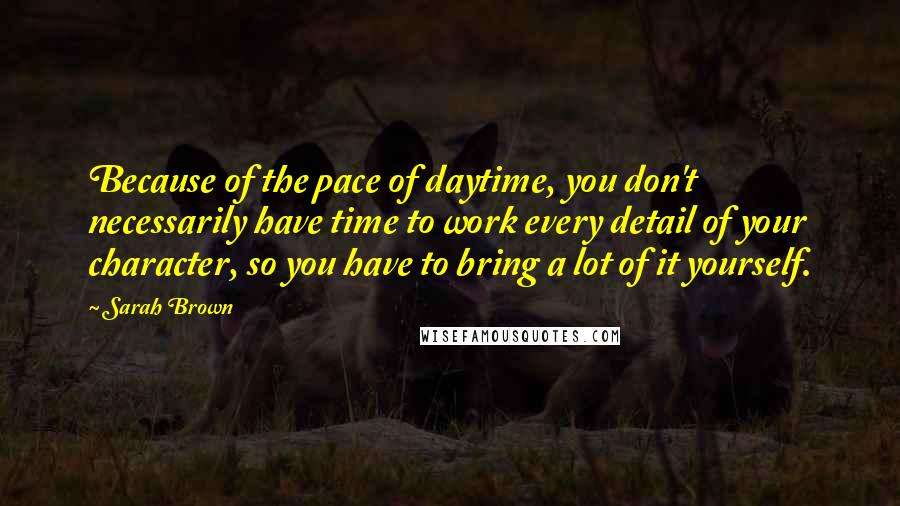 Sarah Brown Quotes: Because of the pace of daytime, you don't necessarily have time to work every detail of your character, so you have to bring a lot of it yourself.