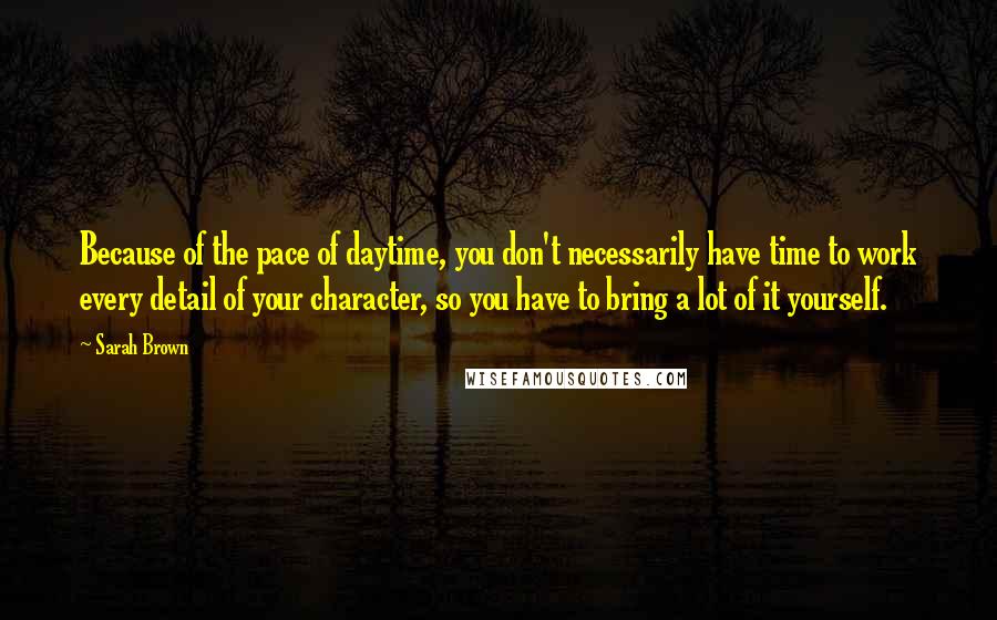 Sarah Brown Quotes: Because of the pace of daytime, you don't necessarily have time to work every detail of your character, so you have to bring a lot of it yourself.