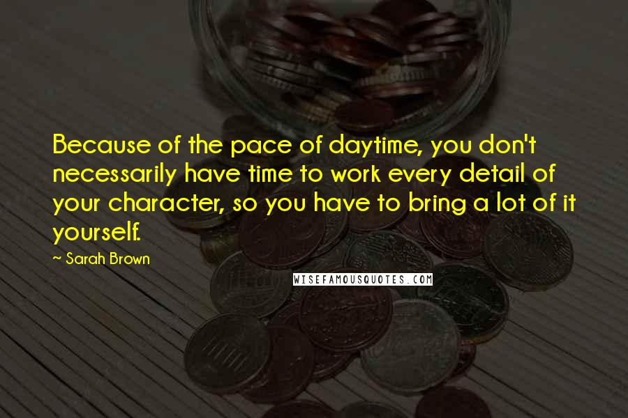 Sarah Brown Quotes: Because of the pace of daytime, you don't necessarily have time to work every detail of your character, so you have to bring a lot of it yourself.