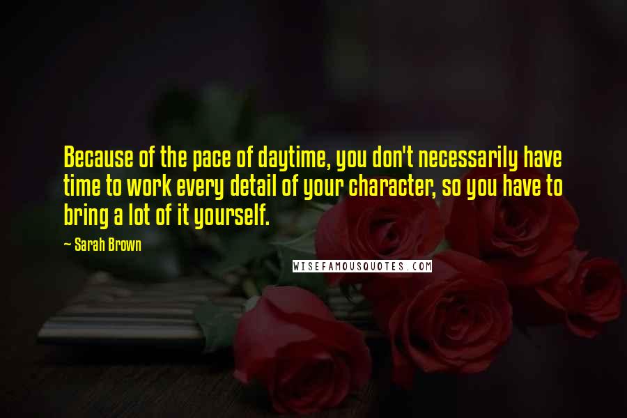 Sarah Brown Quotes: Because of the pace of daytime, you don't necessarily have time to work every detail of your character, so you have to bring a lot of it yourself.