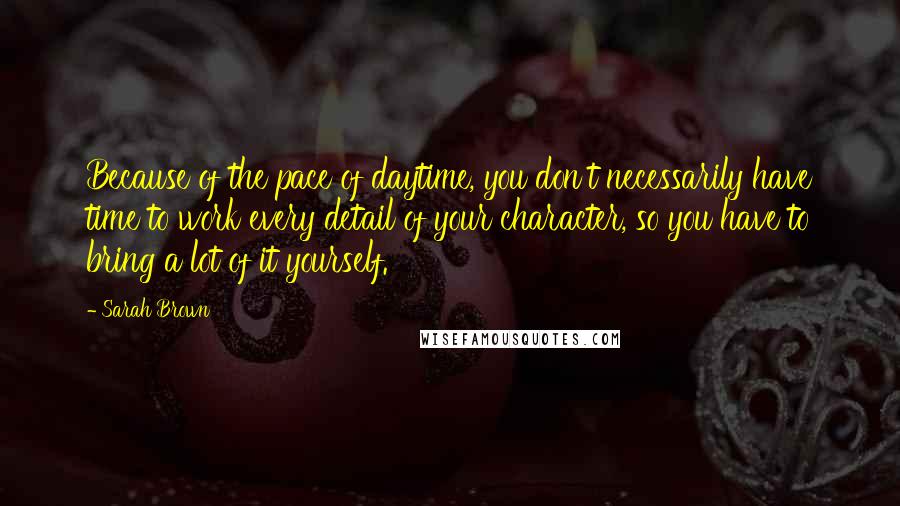 Sarah Brown Quotes: Because of the pace of daytime, you don't necessarily have time to work every detail of your character, so you have to bring a lot of it yourself.