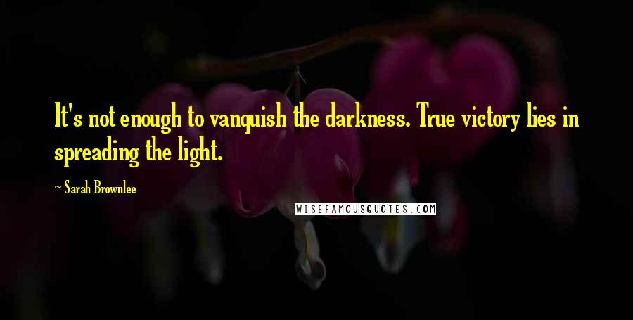 Sarah Brownlee Quotes: It's not enough to vanquish the darkness. True victory lies in spreading the light.