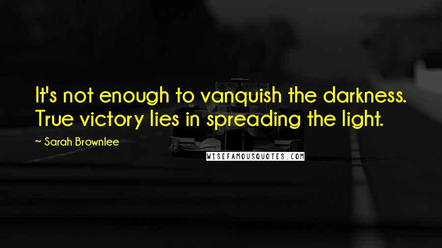 Sarah Brownlee Quotes: It's not enough to vanquish the darkness. True victory lies in spreading the light.