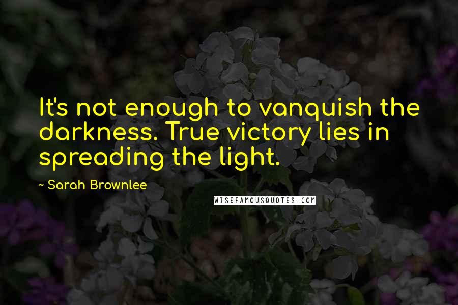 Sarah Brownlee Quotes: It's not enough to vanquish the darkness. True victory lies in spreading the light.