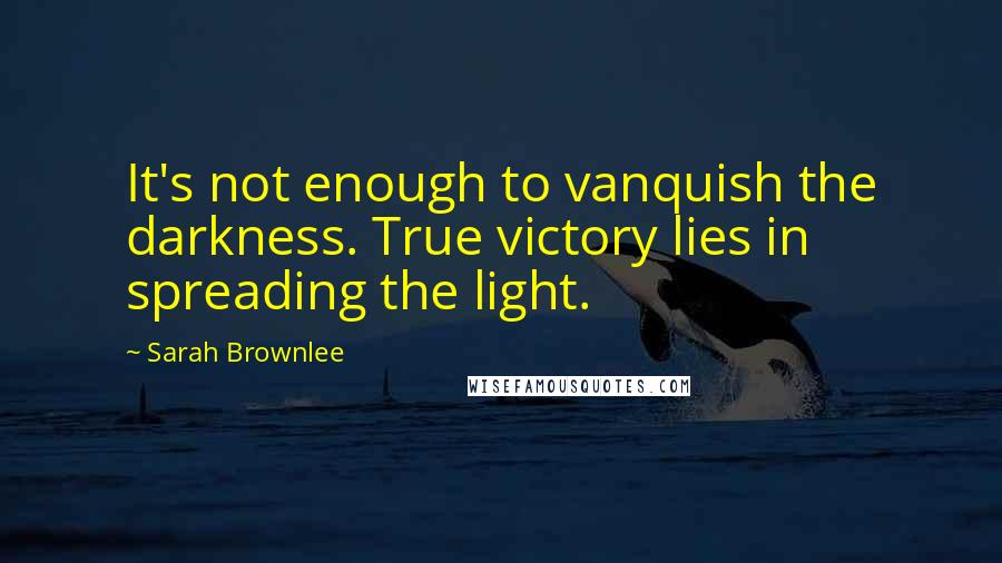 Sarah Brownlee Quotes: It's not enough to vanquish the darkness. True victory lies in spreading the light.