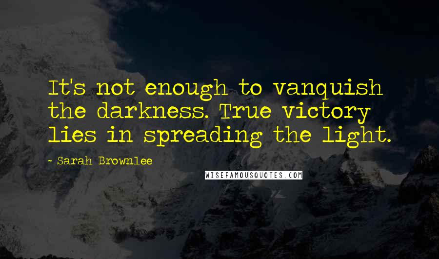 Sarah Brownlee Quotes: It's not enough to vanquish the darkness. True victory lies in spreading the light.