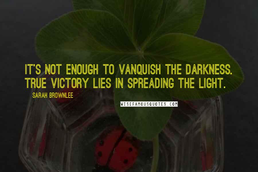 Sarah Brownlee Quotes: It's not enough to vanquish the darkness. True victory lies in spreading the light.