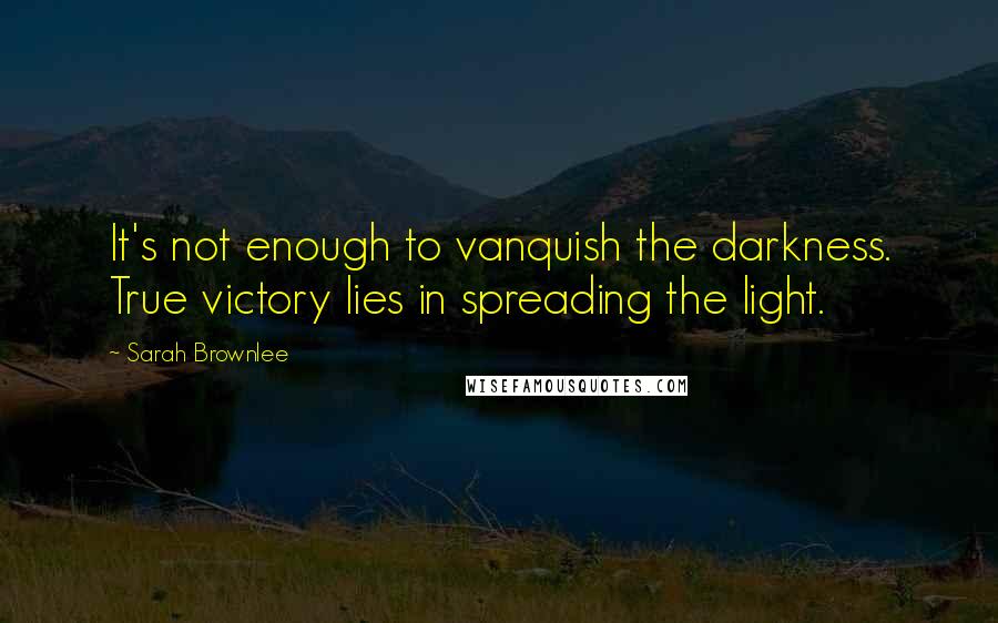Sarah Brownlee Quotes: It's not enough to vanquish the darkness. True victory lies in spreading the light.