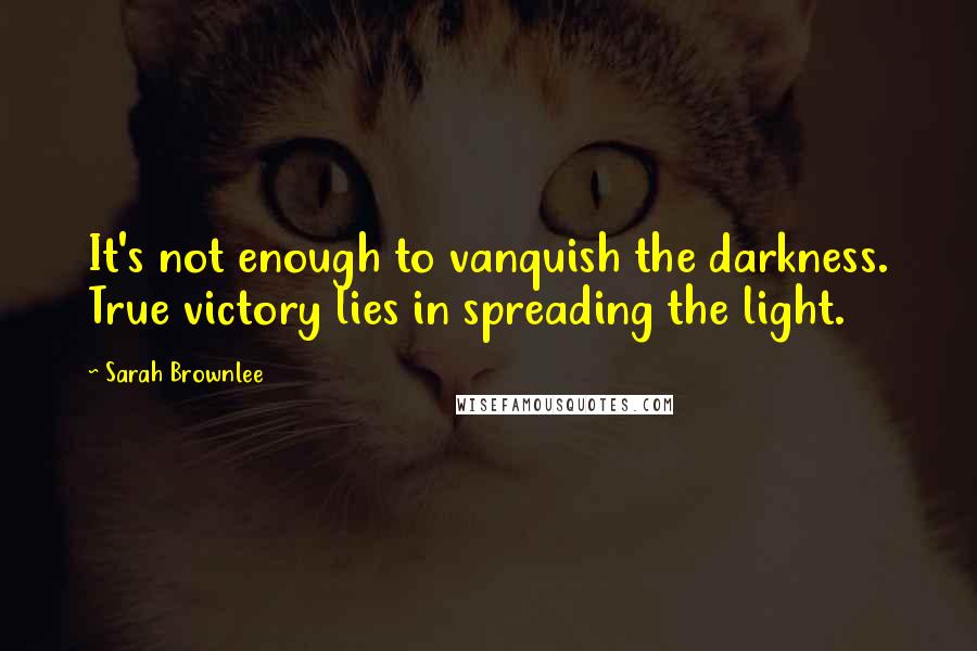 Sarah Brownlee Quotes: It's not enough to vanquish the darkness. True victory lies in spreading the light.