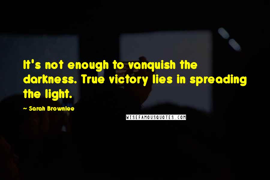 Sarah Brownlee Quotes: It's not enough to vanquish the darkness. True victory lies in spreading the light.