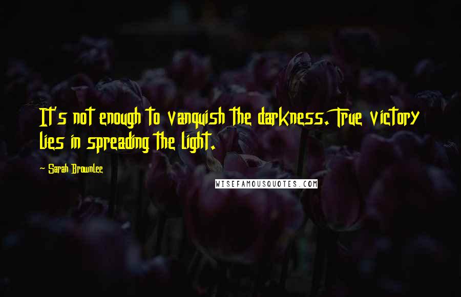 Sarah Brownlee Quotes: It's not enough to vanquish the darkness. True victory lies in spreading the light.