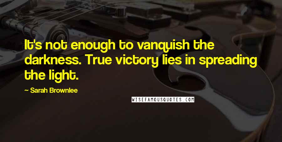 Sarah Brownlee Quotes: It's not enough to vanquish the darkness. True victory lies in spreading the light.