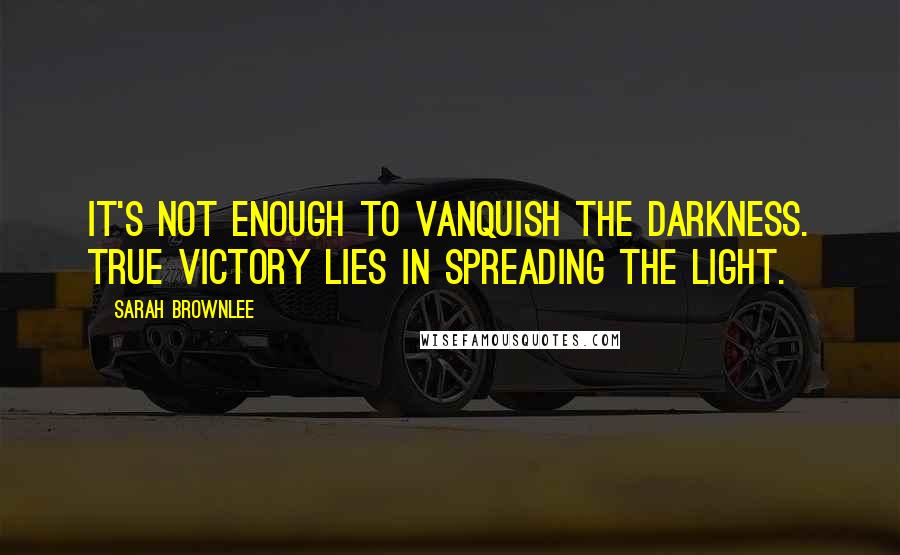 Sarah Brownlee Quotes: It's not enough to vanquish the darkness. True victory lies in spreading the light.