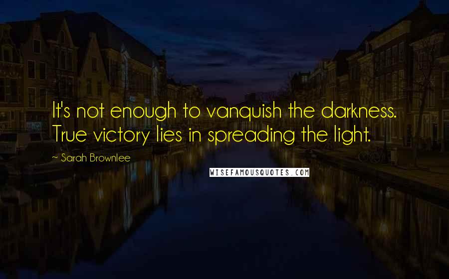 Sarah Brownlee Quotes: It's not enough to vanquish the darkness. True victory lies in spreading the light.