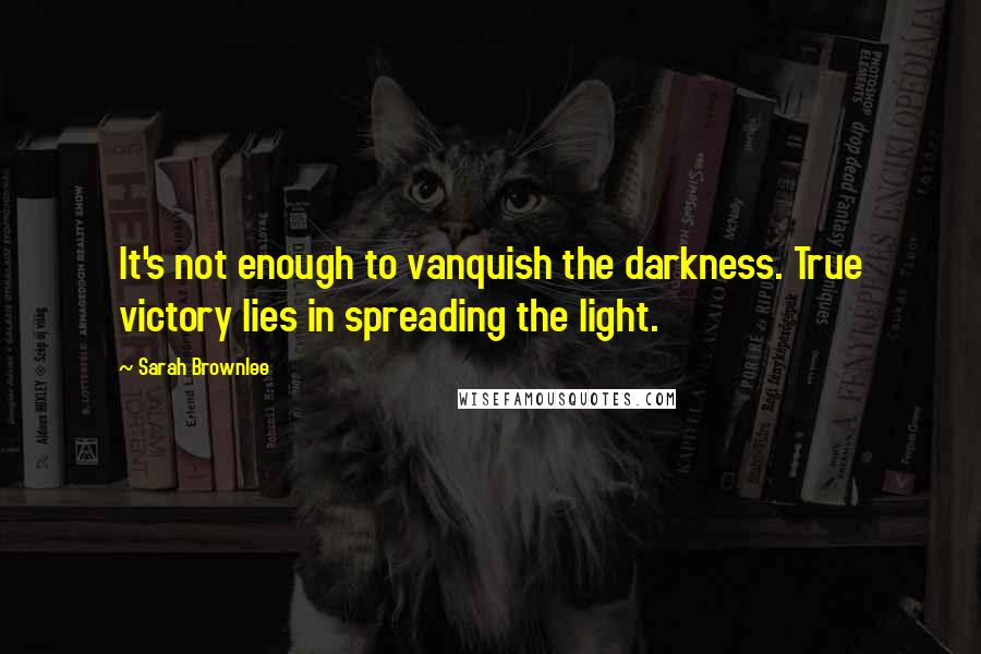 Sarah Brownlee Quotes: It's not enough to vanquish the darkness. True victory lies in spreading the light.