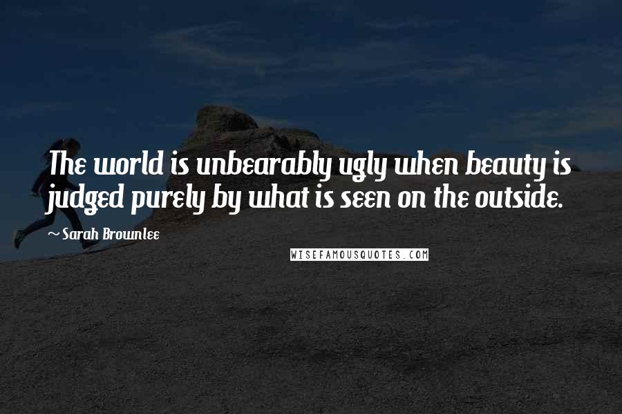 Sarah Brownlee Quotes: The world is unbearably ugly when beauty is judged purely by what is seen on the outside.