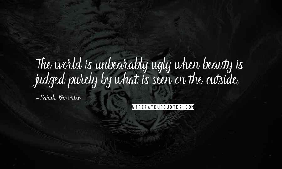 Sarah Brownlee Quotes: The world is unbearably ugly when beauty is judged purely by what is seen on the outside.