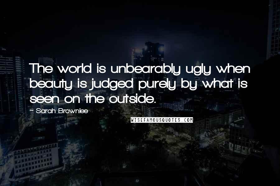 Sarah Brownlee Quotes: The world is unbearably ugly when beauty is judged purely by what is seen on the outside.