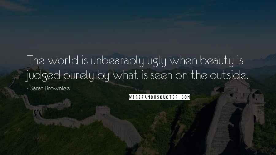 Sarah Brownlee Quotes: The world is unbearably ugly when beauty is judged purely by what is seen on the outside.