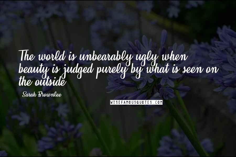 Sarah Brownlee Quotes: The world is unbearably ugly when beauty is judged purely by what is seen on the outside.