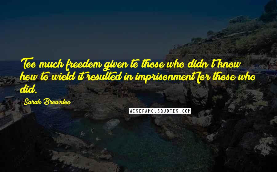 Sarah Brownlee Quotes: Too much freedom given to those who didn't know how to wield it resulted in imprisonment for those who did.