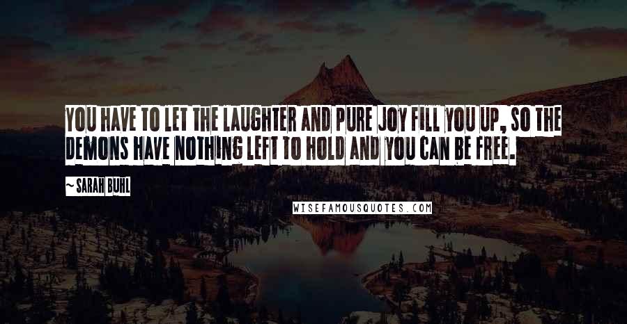 Sarah Buhl Quotes: You have to let the laughter and pure joy fill you up, so the demons have nothing left to hold and you can be free.