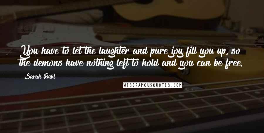 Sarah Buhl Quotes: You have to let the laughter and pure joy fill you up, so the demons have nothing left to hold and you can be free.