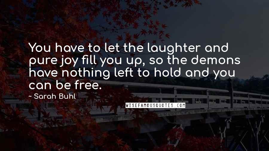 Sarah Buhl Quotes: You have to let the laughter and pure joy fill you up, so the demons have nothing left to hold and you can be free.