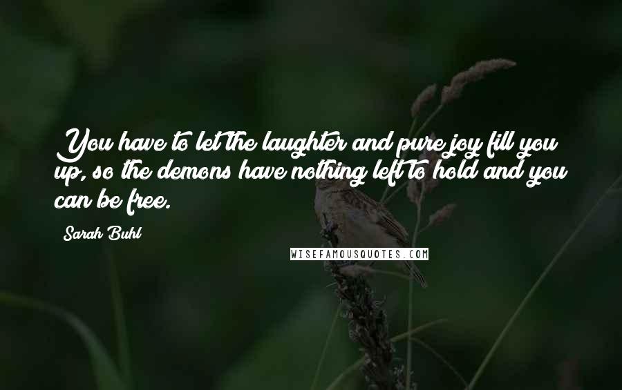 Sarah Buhl Quotes: You have to let the laughter and pure joy fill you up, so the demons have nothing left to hold and you can be free.