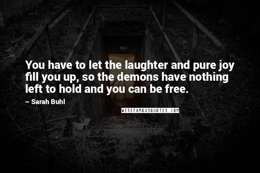 Sarah Buhl Quotes: You have to let the laughter and pure joy fill you up, so the demons have nothing left to hold and you can be free.