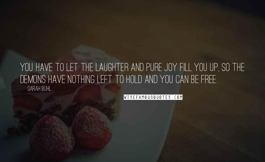 Sarah Buhl Quotes: You have to let the laughter and pure joy fill you up, so the demons have nothing left to hold and you can be free.