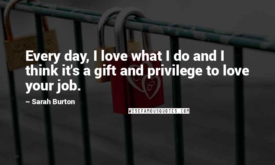 Sarah Burton Quotes: Every day, I love what I do and I think it's a gift and privilege to love your job.
